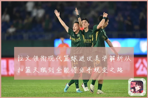 拉文领衔现代篮球进攻美学解析从扣篮天赋到全能得分手蜕变之路