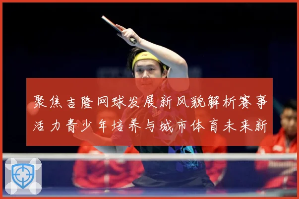 聚焦吉隆网球发展新风貌解析赛事活力青少年培养与城市体育未来新趋势