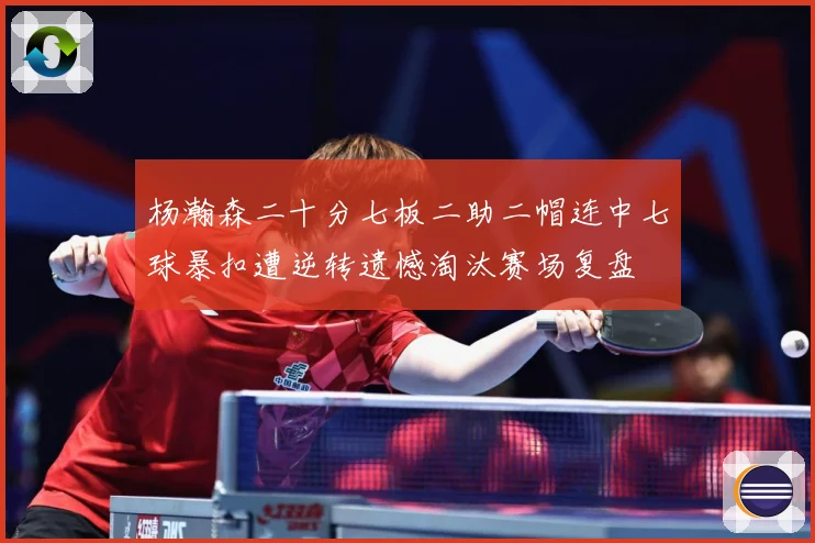 杨瀚森二十分七板二助二帽连中七球暴扣遭逆转遗憾淘汰赛场复盘