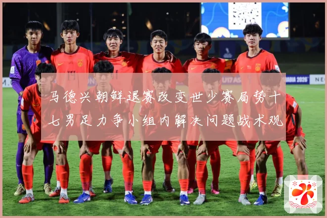 马德兴朝鲜退赛改变世少赛局势十七男足力争小组内解决问题战术观察