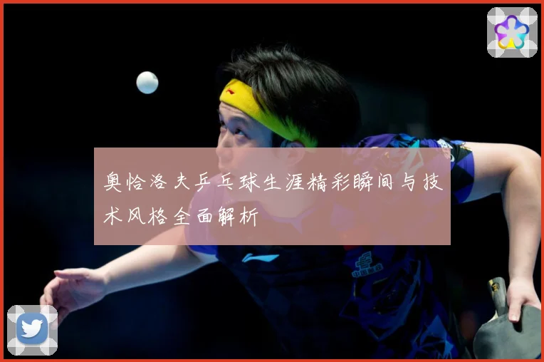 奥恰洛夫乒乓球生涯精彩瞬间与技术风格全面解析