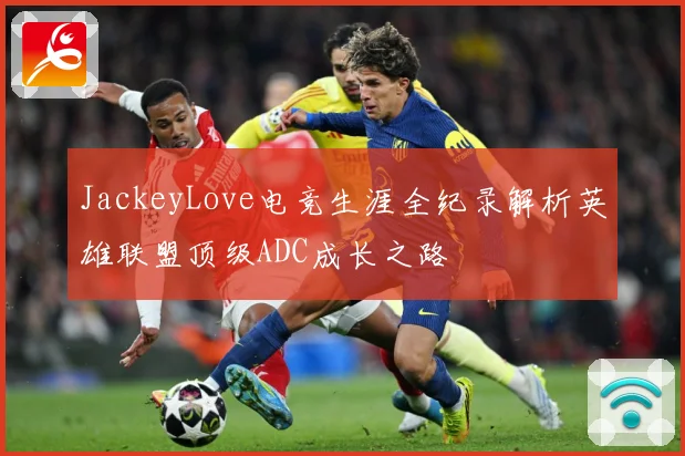 JackeyLove电竞生涯全纪录解析英雄联盟顶级ADC成长之路