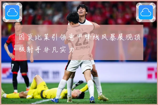 因莫比莱引领意甲锋线风暴展现顶级射手非凡实力