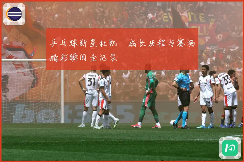 乒乓球新星杜凯琹成长历程与赛场精彩瞬间全记录