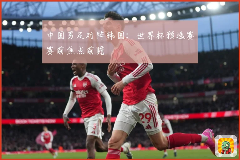 中国男足对阵韩国：世界杯预选赛赛前焦点前瞻